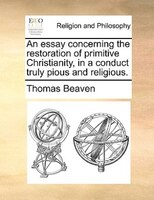 An Essay Concerning The Restoration Of Primitive Christianity, In A Conduct Truly Pious And Religious.