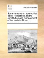 Some Remarks On A Pamphlet, Call'd, Reflections, On The Constitution And Management Of The Trade To Africa. ...