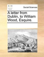 A Letter From Dublin, To William Wood, Esquire.