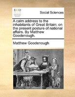 A Calm Address To The Inhabitants Of Great Britain; On The Present Posture Of National Affairs. By Matthew Goodenough.
