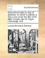 Seneca's Morals By Way Of Abstract. To Which Is Added, A Discourse Under The Title Of An After-thought. By Sir Roger L'estrange, K