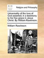 Universality Of The Love Of God Asserted; In A Testimony To His Free Grace In Jesus Christ. By William Rawlinson.