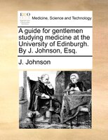 A Guide For Gentlemen Studying Medicine At The University Of Edinburgh. By J. Johnson, Esq.