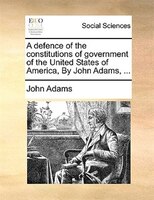 A Defence Of The Constitutions Of Government Of The United States Of America, By John Adams, ...