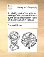 An Abridgment Of The Letter Of The Right Honourable Edmund Burke To A Gentleman In Paris, On The Revolution In France