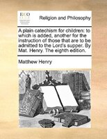 A Plain Catechism For Children: To Which Is Added, Another For The Instruction Of Those That Are To Be Admitted To The Lord's Supp