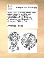 Pastorals, Epistles, Odes, And Other Original Poems, With Translations From Pindar, Anacreon, And Sappho. By Ambrose Philips Esq.