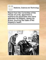 Report From The Committee Of The House Of Lords, Appointed To Examine The Physicians Who Have Attended His Majesty, During His Ill