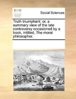 Truth Triumphant: Or, A Summary View Of The Late Controversy Occasioned By A Book, Intitled, The Moral Philosopher.