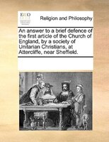 An Answer To A Brief Defence Of The First Article Of The Church Of England, By A Society Of Unitarian Christians, At Attercliffe,