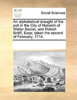 An Alphabetical Draught Of The Poll In The City Of Norwich Of Waller Bacon, And Robert Britiff, Esqs; Taken The Second Of February