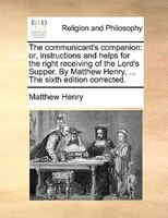 The Communicant's Companion: Or, Instructions And Helps For The Right Receiving Of The Lord's Supper. By Matthew Henry, ... The