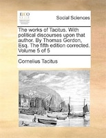 The Works Of Tacitus. With Political Discourses Upon That Author. By Thomas Gordon, Esq. The Fifth Edition Corrected. Volume 5 Of