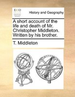 A Short Account Of The Life And Death Of Mr. Christopher Middleton. Written By His Brother.