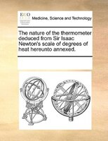 The Nature Of The Thermometer Deduced From Sir Isaac Newton's Scale Of Degrees Of Heat Hereunto Annexed.