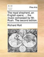 The Royal Shepherd, An English Opera; ... The Music Composed By Mr. Rush. The Second Edition.