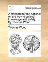 A Standard For The Nations: Or, The Way To Political Knowledge And Safety. ... By Thomas Wood.