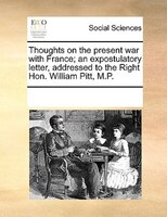 Thoughts On The Present War With France; An Expostulatory Letter, Addressed To The Right Hon. William Pitt, M.p.