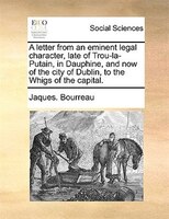 A Letter From An Eminent Legal Character, Late Of Trou-la-putain, In Dauphine, And Now Of The City Of Dublin, To The Whigs Of The