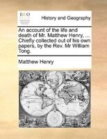 An Account Of The Life And Death Of Mr. Matthew Henry, ... Chiefly Collected Out Of His Own Papers, By The Rev. Mr William Tong.