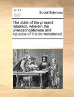 The State Of The Present Rebellion, Wherein The Unreasonableness And Injustice Of It Is Demonstrated.