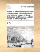 A Letter To A Member Of Parliament, On The Present Distresses Of The Poor; The Real Causes Of Those Distresses, And The Most Proba