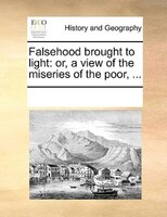 Falsehood Brought To Light: Or, A View Of The Miseries Of The Poor, ...