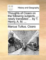 Thoughts Of Cicero On The Following Subjects, ... Newly Translated ... By T. Henry, A. M. ...