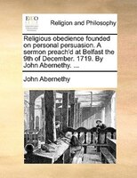 Religious Obedience Founded On Personal Persuasion. A Sermon Preach'd At Belfast The 9th Of December. 1719. By John Abernethy. ...