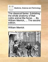 The Classical Farrier. Exhibiting The Whole Anatomy Of That Noble Animal The Horse. ... By William Merrick, ... The Second Edition