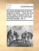 An Exact Abridgment Of All The Statutes In Force ... From The End Of The Reign Of Queen Anne, To The Beginning Of The Sixth Year O