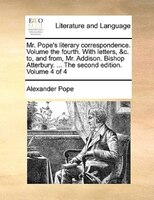 Mr. Pope's Literary Correspondence. Volume The Fourth. With Letters, &c. To, And From, Mr. Addison. Bishop Atterbury. ... The Seco