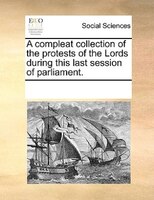 A Compleat Collection Of The Protests Of The Lords During This Last Session Of Parliament.