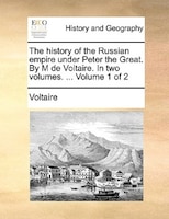 The History Of The Russian Empire Under Peter The Great. By M De Voltaire. In Two Volumes. ... Volume 1 Of 2