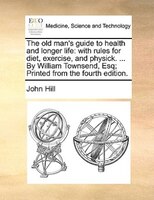 The Old Man's Guide To Health And Longer Life: With Rules For Diet, Exercise, And Physick. ... By William Townsend, Esq; Printed F