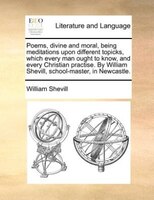 Poems, Divine And Moral, Being Meditations Upon Different Topicks, Which Every Man Ought To Know, And Every Christian Practise. By