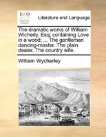 The Dramatic Works Of William Wicherly, Esq; Containing Love In A Wood; ... The Gentleman Dancing-master. The Plain Dealer. The Co