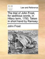 The Trial Of John Frost, For Seditious Words, In Hilary Term, 1793. Taken In Short Hand By Ramsey.