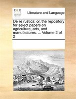 De Re Rustica; Or, The Repository For Select Papers On Agriculture, Arts, And Manufactures. ...  Volume 2 Of 2