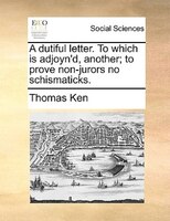 A Dutiful Letter. To Which Is Adjoyn'd, Another; To Prove Non-jurors No Schismaticks.