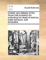 Charter And Statutes Of The Royal Irish Academy For Promoting The Study Of Science, Polite Literature, And Antiquities.