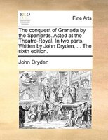 The Conquest Of Granada By The Spaniards. Acted At The Theatre-royal. In Two Parts. Written By John Dryden, ... The Sixth Edition.