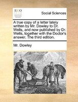 A True Copy Of A Letter Lately Written By Mr. Dowley To Dr. Wells, And Now Published By Dr. Wells, Together With The Doctor's Answ