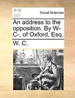 An Address To The Opposition. By W- C-, Of Oxford, Esq.