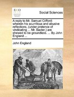 A Reply To Mr. Samuel Clifford: Wherein His Scurrillous And Abusive Reflections, (under Pretence Of Vindicating ... Mr. Baxter,) A