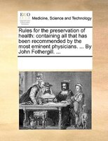 Rules For The Preservation Of Health: Containing All That Has Been Recommended By The Most Eminent Physicians. ... By John Fotherg