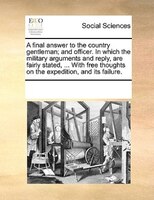 A Final Answer To The Country Gentleman; And Officer. In Which The Military Arguments And Reply, Are Fairly Stated, ... With Free