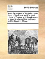 A Faithful Account Of The Indisputable Rights Of The Royal And Electoral House Of Prussia And Brandenburg To Several Principalitie