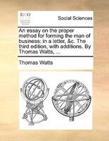 An Essay On The Proper Method For Forming The Man Of Business: In A Letter, &c. The Third Edition, With Additions. By Thomas Watts