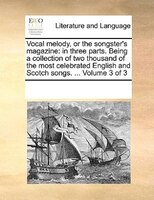 Vocal Melody, Or The Songster's Magazine: In Three Parts. Being A Collection Of Two Thousand Of The Most Celebrated English And Sc
